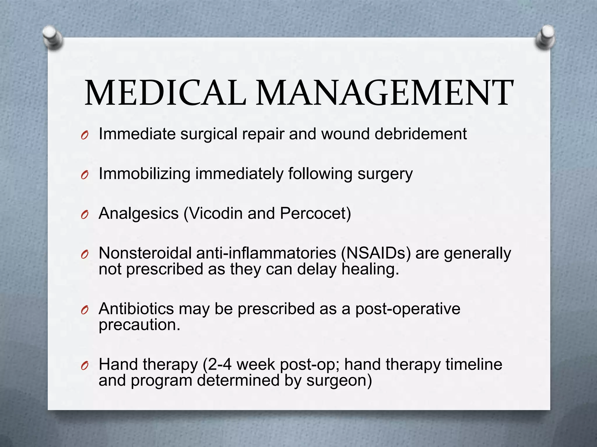 MEDICAL MANAGEMENT
O Immediate surgical repair and wound debridement
O Immobilizing immediately following surgery
O Analgesics (Vicodin and Percocet)
O Nonsteroidal anti-inflammatories (NSAIDs) are generally
not prescribed as they can delay healing.
O Antibiotics may be prescribed as a post-operative
precaution.
O Hand therapy (2-4 week post-op; hand therapy timeline
and program determined by surgeon)
 