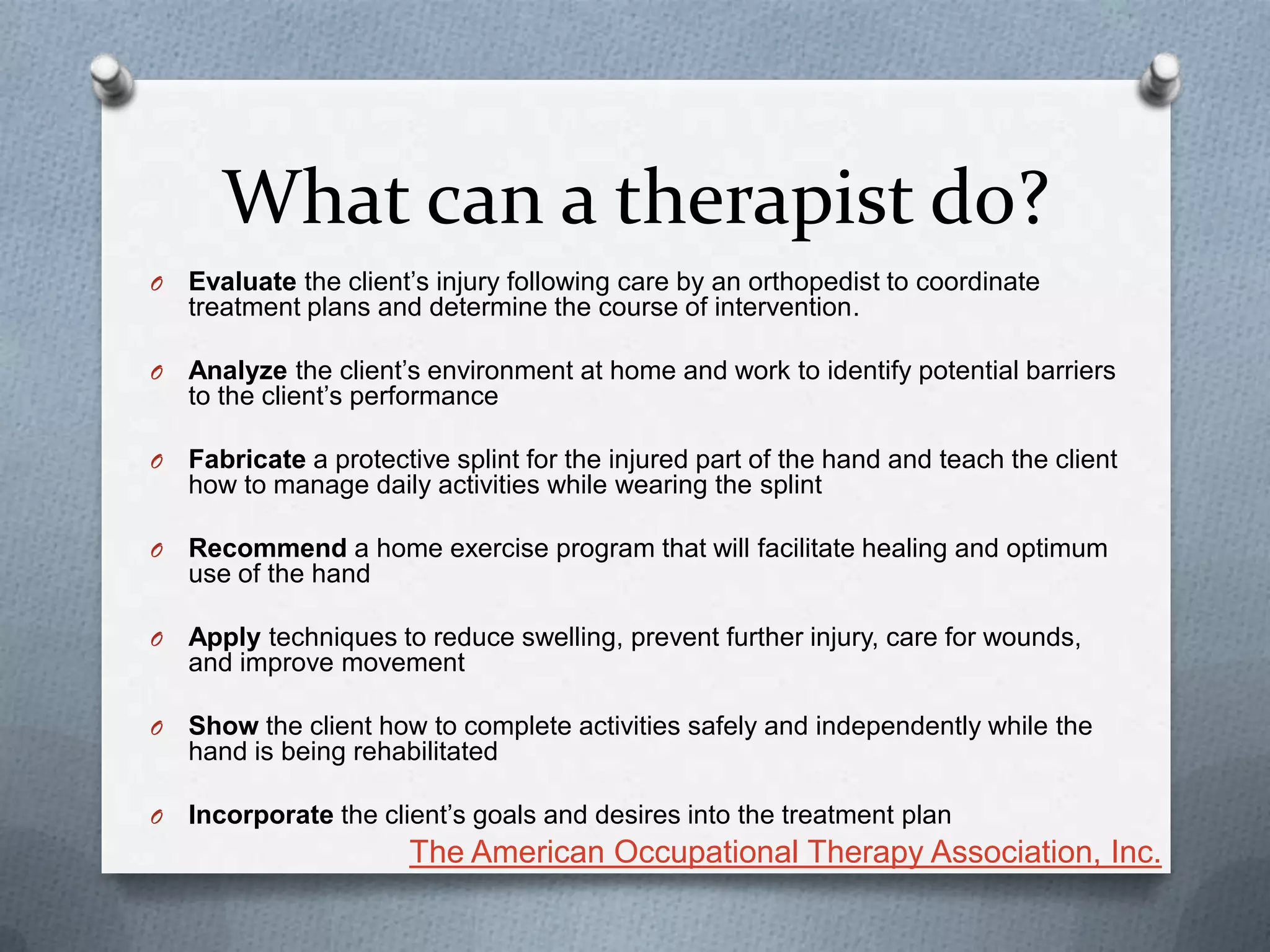 What can a therapist do?
O Evaluate the client’s injury following care by an orthopedist to coordinate
treatment plans and determine the course of intervention.
O Analyze the client’s environment at home and work to identify potential barriers
to the client’s performance
O Fabricate a protective splint for the injured part of the hand and teach the client
how to manage daily activities while wearing the splint
O Recommend a home exercise program that will facilitate healing and optimum
use of the hand
O Apply techniques to reduce swelling, prevent further injury, care for wounds,
and improve movement
O Show the client how to complete activities safely and independently while the
hand is being rehabilitated
O Incorporate the client’s goals and desires into the treatment plan
The American Occupational Therapy Association, Inc.
 