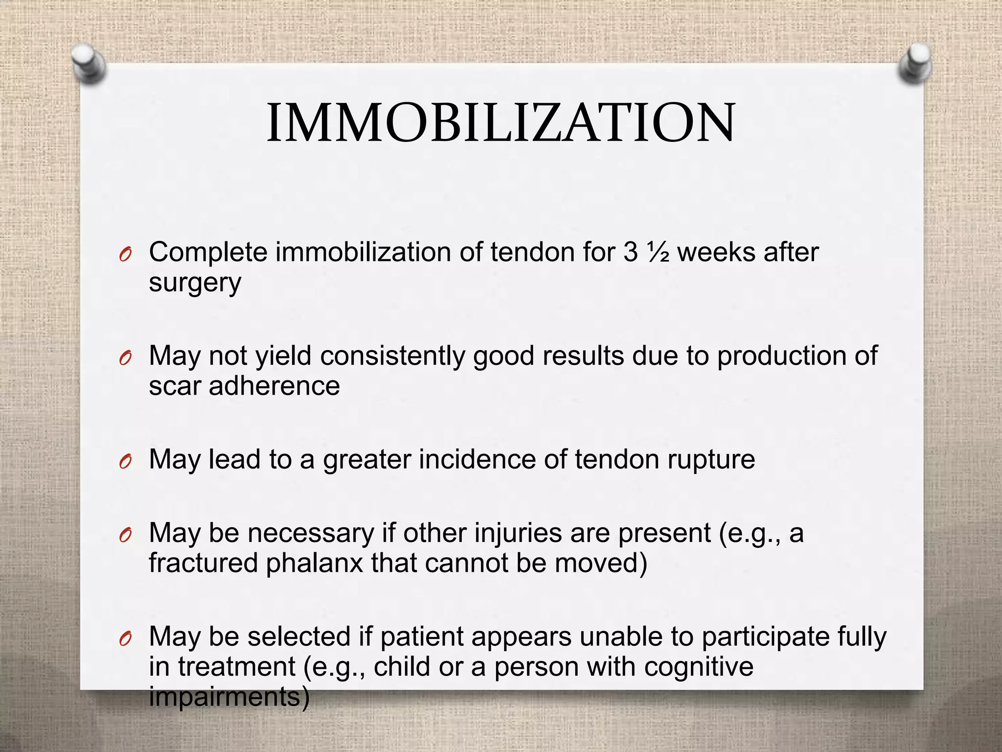 IMMOBILIZATION
O Complete immobilization of tendon for 3 ½ weeks after
surgery
O May not yield consistently good results due to production of
scar adherence
O May lead to a greater incidence of tendon rupture
O May be necessary if other injuries are present (e.g., a
fractured phalanx that cannot be moved)
O May be selected if patient appears unable to participate fully
in treatment (e.g., child or a person with cognitive
impairments)
 