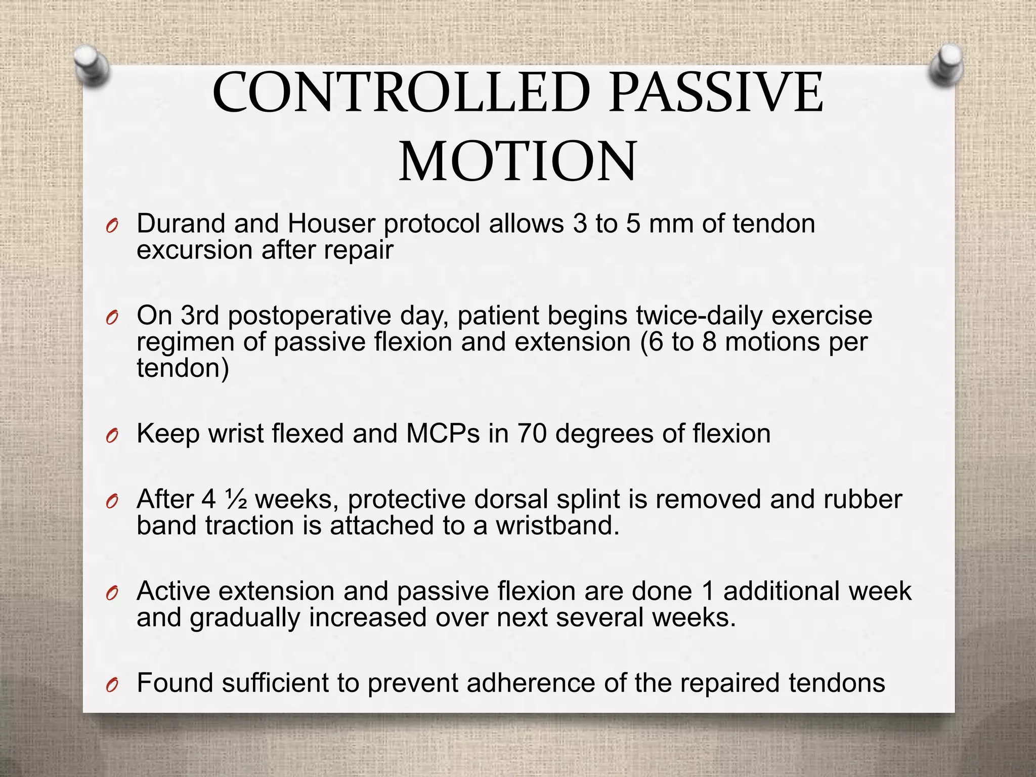 CONTROLLED PASSIVE
MOTION
O Durand and Houser protocol allows 3 to 5 mm of tendon
excursion after repair
O On 3rd postoperative day, patient begins twice-daily exercise
regimen of passive flexion and extension (6 to 8 motions per
tendon)
O Keep wrist flexed and MCPs in 70 degrees of flexion
O After 4 ½ weeks, protective dorsal splint is removed and rubber
band traction is attached to a wristband.
O Active extension and passive flexion are done 1 additional week
and gradually increased over next several weeks.
O Found sufficient to prevent adherence of the repaired tendons
 