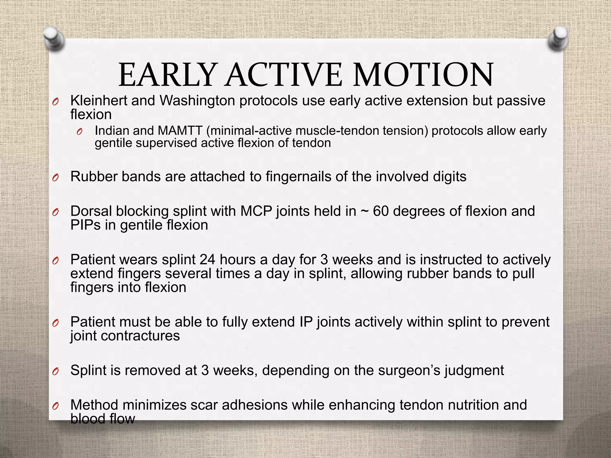 EARLY ACTIVE MOTION
O Kleinhert and Washington protocols use early active extension but passive
flexion
O Indian and MAMTT (minimal-active muscle-tendon tension) protocols allow early
gentile supervised active flexion of tendon
O Rubber bands are attached to fingernails of the involved digits
O Dorsal blocking splint with MCP joints held in ~ 60 degrees of flexion and
PIPs in gentile flexion
O Patient wears splint 24 hours a day for 3 weeks and is instructed to actively
extend fingers several times a day in splint, allowing rubber bands to pull
fingers into flexion
O Patient must be able to fully extend IP joints actively within splint to prevent
joint contractures
O Splint is removed at 3 weeks, depending on the surgeon’s judgment
O Method minimizes scar adhesions while enhancing tendon nutrition and
blood flow
 