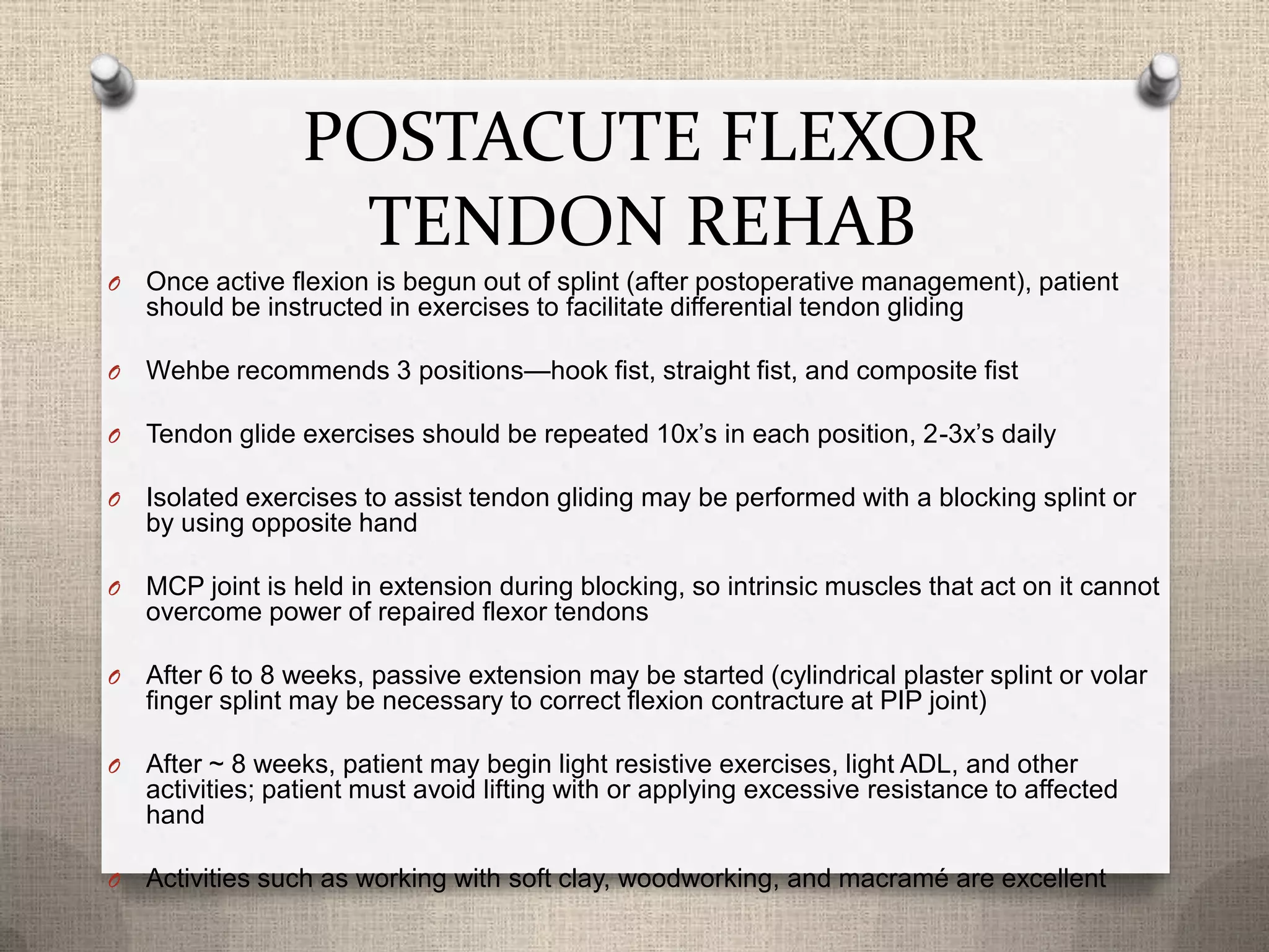 POSTACUTE FLEXOR
TENDON REHAB
O Once active flexion is begun out of splint (after postoperative management), patient
should be instructed in exercises to facilitate differential tendon gliding
O Wehbe recommends 3 positions—hook fist, straight fist, and composite fist
O Tendon glide exercises should be repeated 10x’s in each position, 2-3x’s daily
O Isolated exercises to assist tendon gliding may be performed with a blocking splint or
by using opposite hand
O MCP joint is held in extension during blocking, so intrinsic muscles that act on it cannot
overcome power of repaired flexor tendons
O After 6 to 8 weeks, passive extension may be started (cylindrical plaster splint or volar
finger splint may be necessary to correct flexion contracture at PIP joint)
O After ~ 8 weeks, patient may begin light resistive exercises, light ADL, and other
activities; patient must avoid lifting with or applying excessive resistance to affected
hand
O Activities such as working with soft clay, woodworking, and macramé are excellent
 