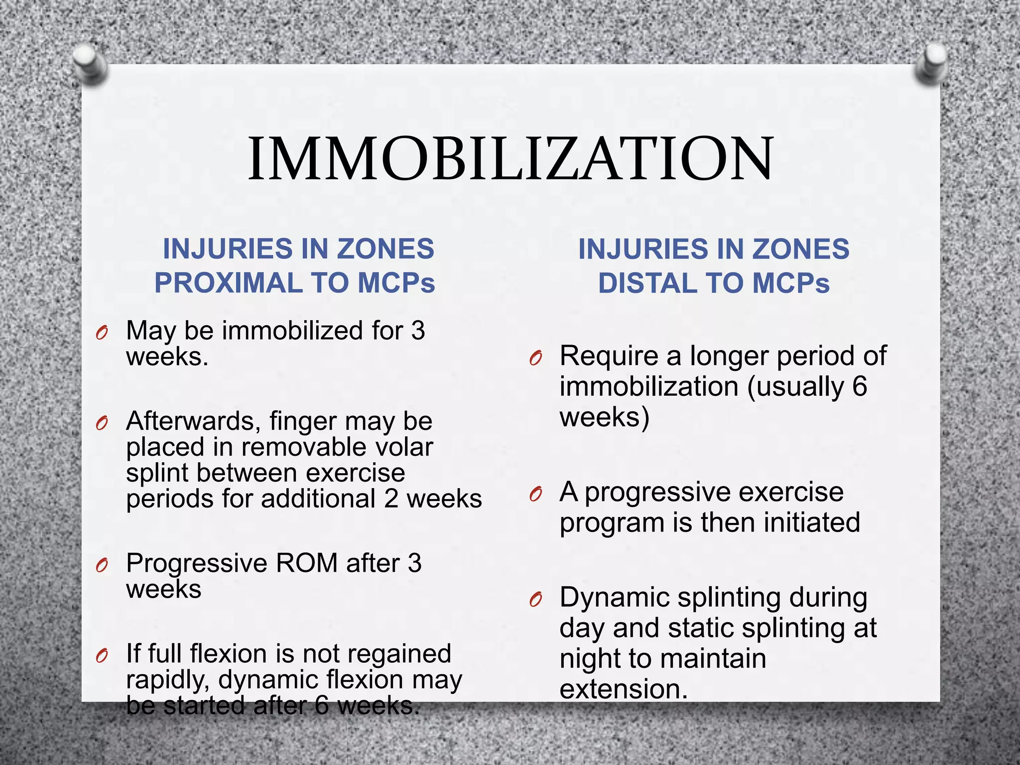 IMMOBILIZATION
INJURIES IN ZONES
PROXIMAL TO MCPs
INJURIES IN ZONES
DISTAL TO MCPs
O May be immobilized for 3
weeks.
O Afterwards, finger may be
placed in removable volar
splint between exercise
periods for additional 2 weeks
O Progressive ROM after 3
weeks
O If full flexion is not regained
rapidly, dynamic flexion may
be started after 6 weeks.
O Require a longer period of
immobilization (usually 6
weeks)
O A progressive exercise
program is then initiated
O Dynamic splinting during
day and static splinting at
night to maintain
extension.
 