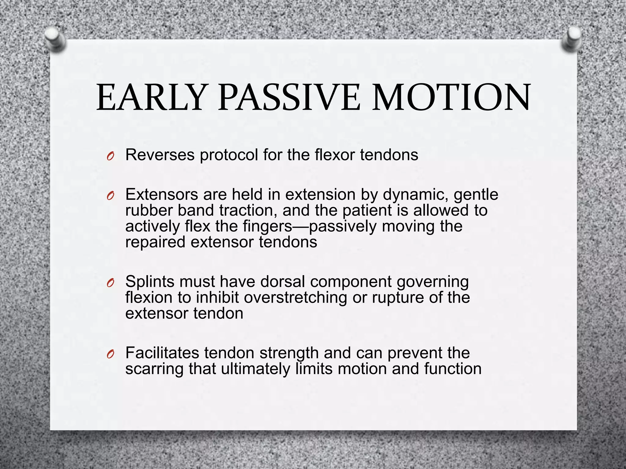 EARLY PASSIVE MOTION
O Reverses protocol for the flexor tendons
O Extensors are held in extension by dynamic, gentle
rubber band traction, and the patient is allowed to
actively flex the fingers—passively moving the
repaired extensor tendons
O Splints must have dorsal component governing
flexion to inhibit overstretching or rupture of the
extensor tendon
O Facilitates tendon strength and can prevent the
scarring that ultimately limits motion and function
 
