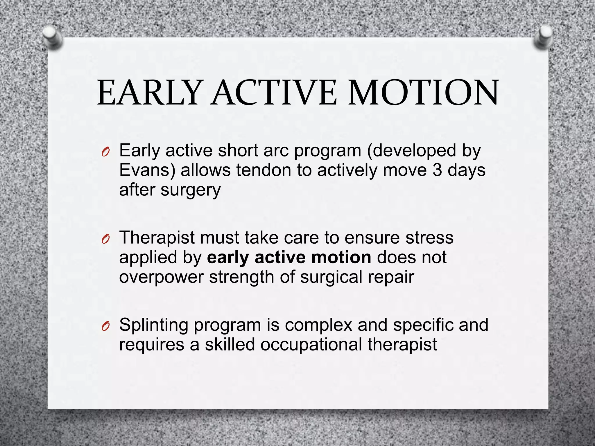 EARLY ACTIVE MOTION
O Early active short arc program (developed by
Evans) allows tendon to actively move 3 days
after surgery
O Therapist must take care to ensure stress
applied by early active motion does not
overpower strength of surgical repair
O Splinting program is complex and specific and
requires a skilled occupational therapist
 