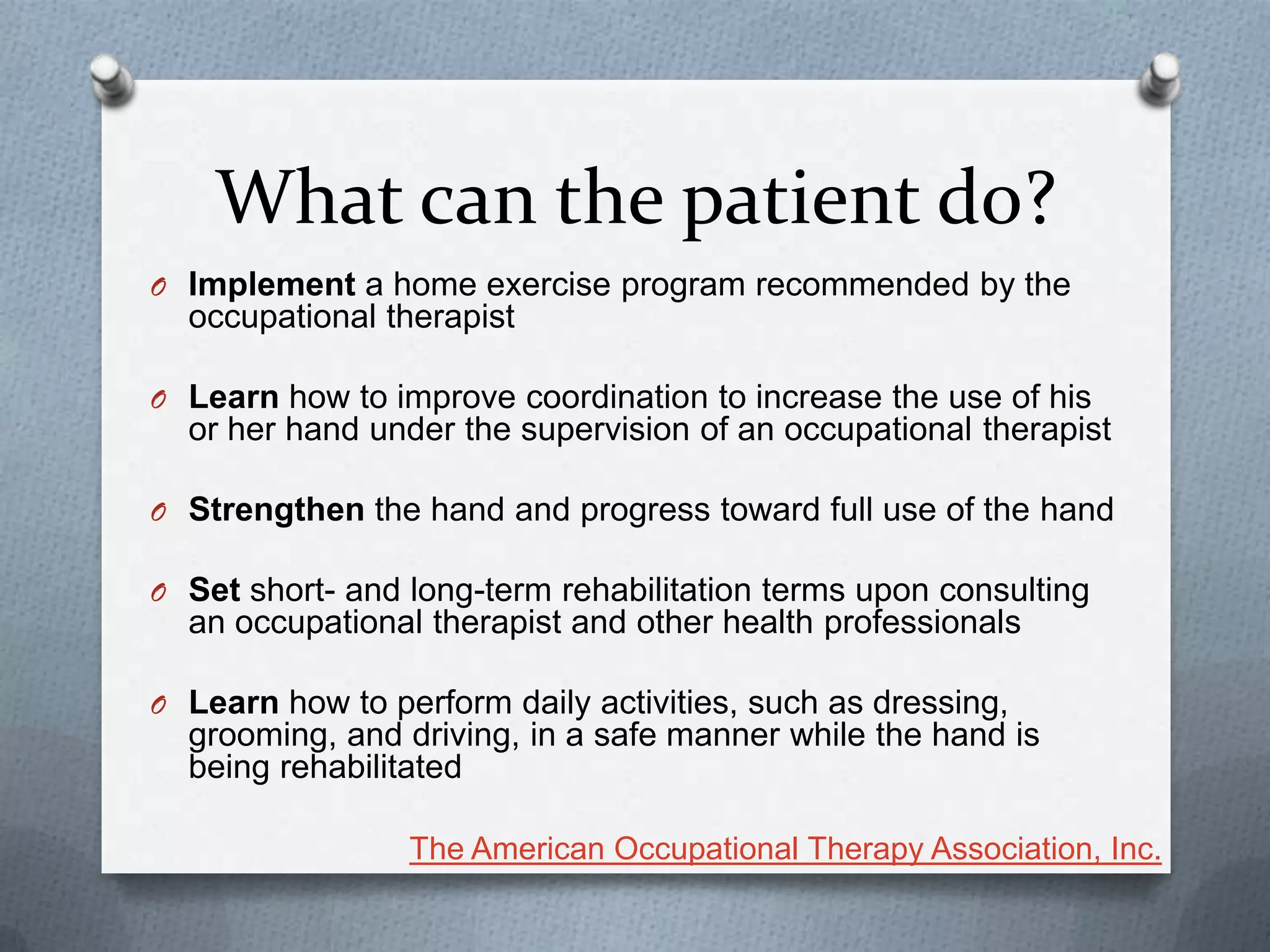 What can the patient do?
O Implement a home exercise program recommended by the
occupational therapist
O Learn how to improve coordination to increase the use of his
or her hand under the supervision of an occupational therapist
O Strengthen the hand and progress toward full use of the hand
O Set short- and long-term rehabilitation terms upon consulting
an occupational therapist and other health professionals
O Learn how to perform daily activities, such as dressing,
grooming, and driving, in a safe manner while the hand is
being rehabilitated
The American Occupational Therapy Association, Inc.
 