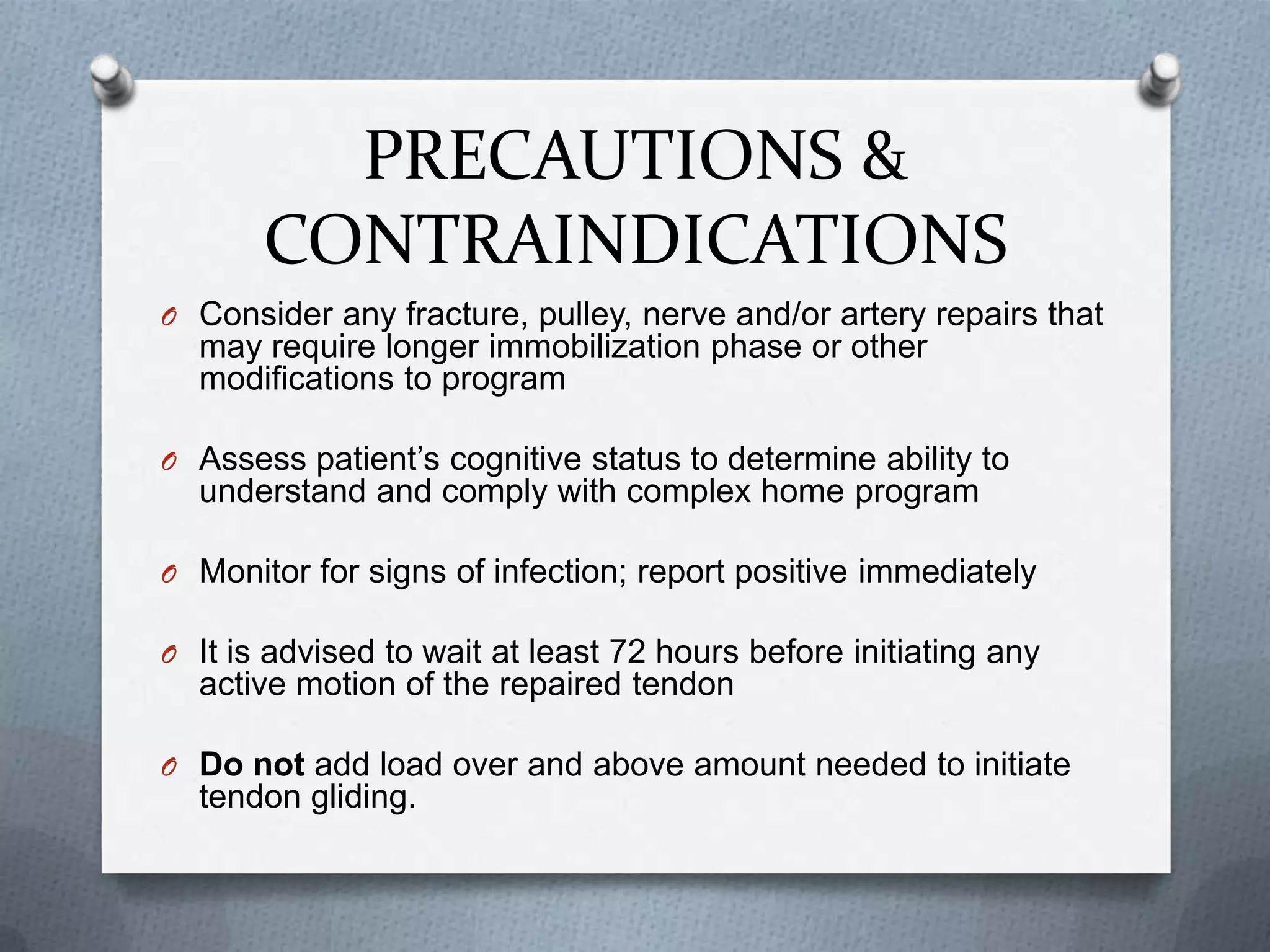 PRECAUTIONS &
CONTRAINDICATIONS
O Consider any fracture, pulley, nerve and/or artery repairs that
may require longer immobilization phase or other
modifications to program
O Assess patient’s cognitive status to determine ability to
understand and comply with complex home program
O Monitor for signs of infection; report positive immediately
O It is advised to wait at least 72 hours before initiating any
active motion of the repaired tendon
O Do not add load over and above amount needed to initiate
tendon gliding.
 