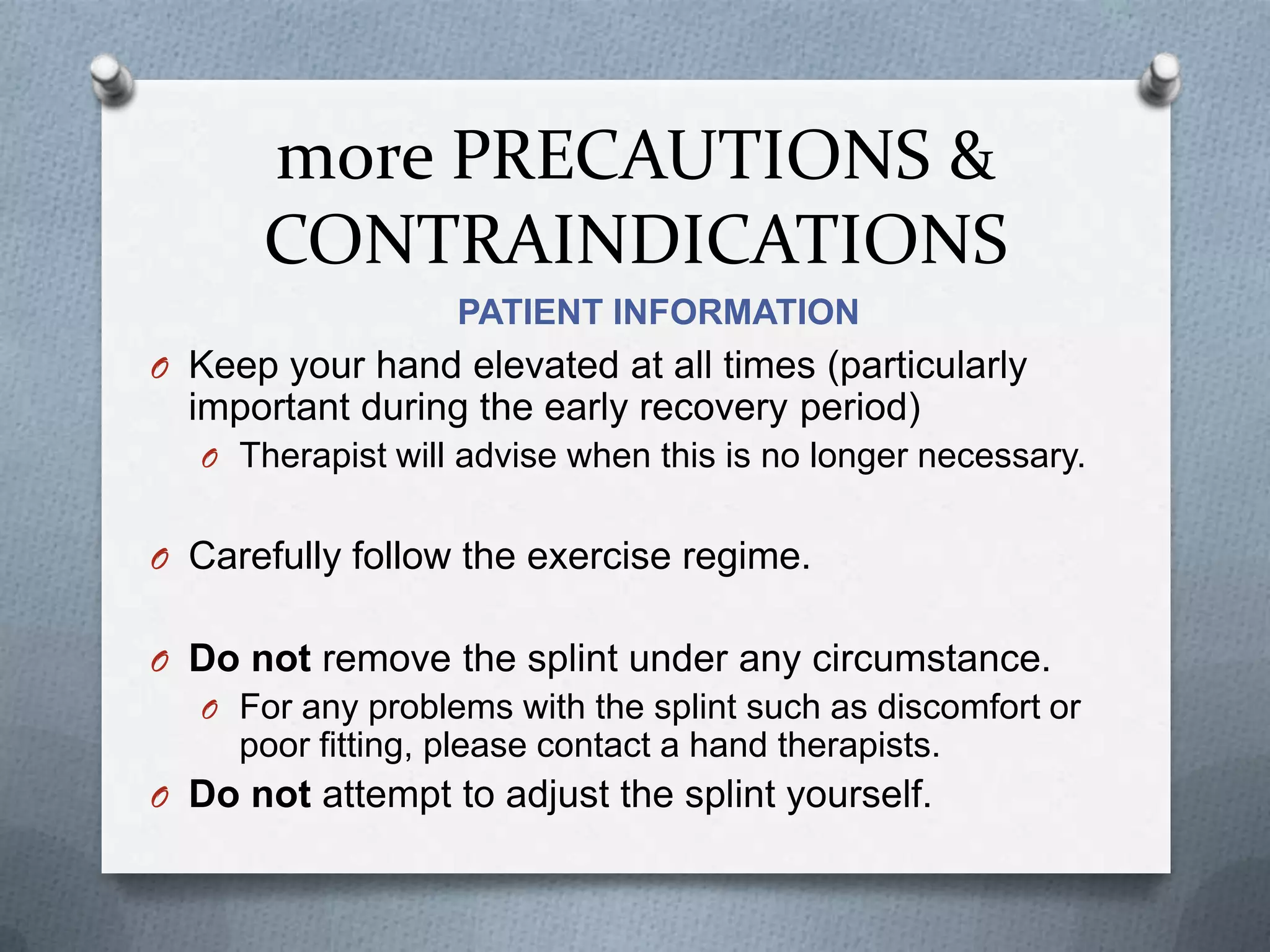 more PRECAUTIONS &
CONTRAINDICATIONS
PATIENT INFORMATION
O Keep your hand elevated at all times (particularly
important during the early recovery period)
O Therapist will advise when this is no longer necessary.
O Carefully follow the exercise regime.
O Do not remove the splint under any circumstance.
O For any problems with the splint such as discomfort or
poor fitting, please contact a hand therapists.
O Do not attempt to adjust the splint yourself.
 