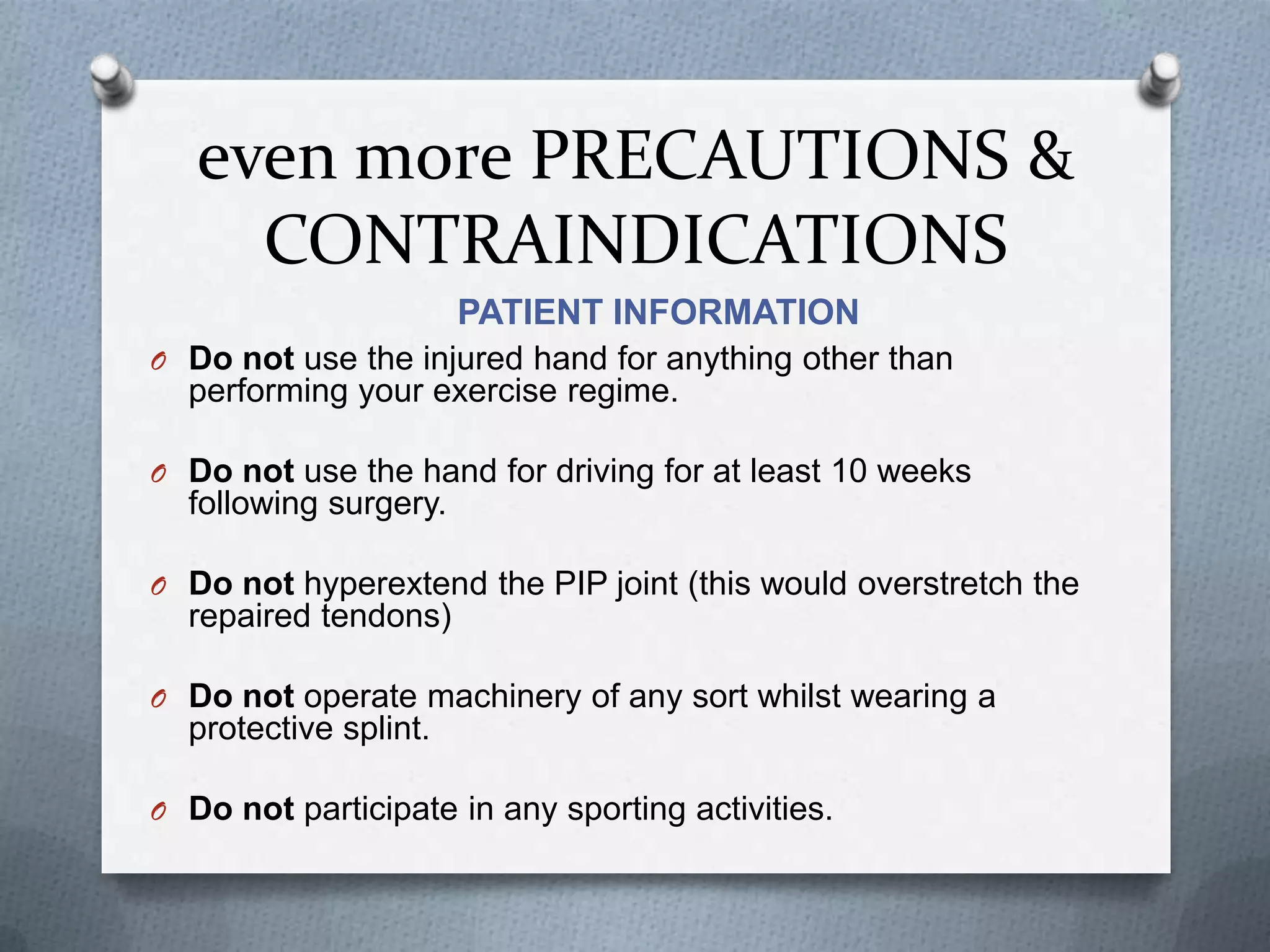 even more PRECAUTIONS &
CONTRAINDICATIONS
PATIENT INFORMATION
O Do not use the injured hand for anything other than
performing your exercise regime.
O Do not use the hand for driving for at least 10 weeks
following surgery.
O Do not hyperextend the PIP joint (this would overstretch the
repaired tendons)
O Do not operate machinery of any sort whilst wearing a
protective splint.
O Do not participate in any sporting activities.
 