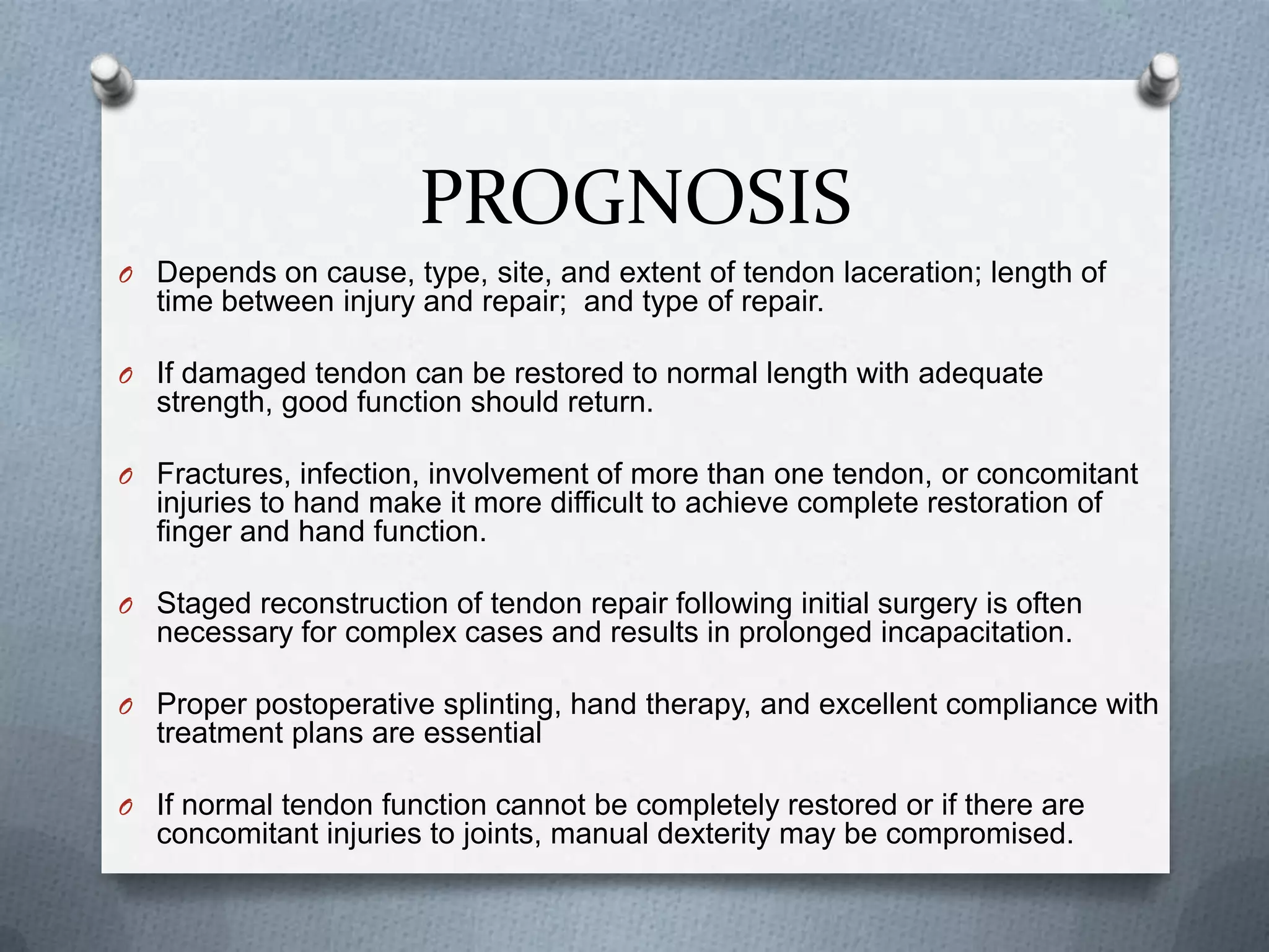 PROGNOSIS
O Depends on cause, type, site, and extent of tendon laceration; length of
time between injury and repair; and type of repair.
O If damaged tendon can be restored to normal length with adequate
strength, good function should return.
O Fractures, infection, involvement of more than one tendon, or concomitant
injuries to hand make it more difficult to achieve complete restoration of
finger and hand function.
O Staged reconstruction of tendon repair following initial surgery is often
necessary for complex cases and results in prolonged incapacitation.
O Proper postoperative splinting, hand therapy, and excellent compliance with
treatment plans are essential
O If normal tendon function cannot be completely restored or if there are
concomitant injuries to joints, manual dexterity may be compromised.
 
