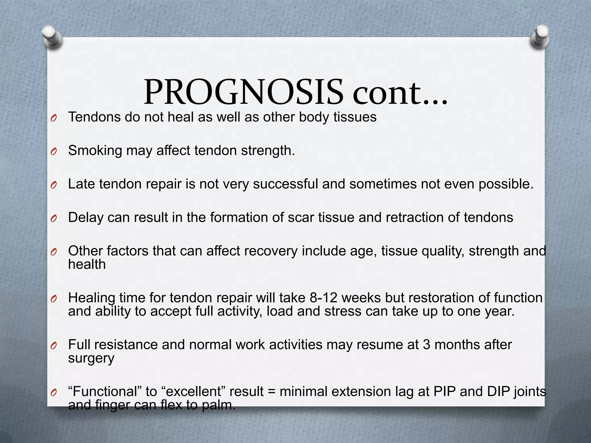 PROGNOSIS cont...O Tendons do not heal as well as other body tissues
O Smoking may affect tendon strength.
O Late tendon repair is not very successful and sometimes not even possible.
O Delay can result in the formation of scar tissue and retraction of tendons
O Other factors that can affect recovery include age, tissue quality, strength and
health
O Healing time for tendon repair will take 8-12 weeks but restoration of function
and ability to accept full activity, load and stress can take up to one year.
O Full resistance and normal work activities may resume at 3 months after
surgery
O “Functional” to “excellent” result = minimal extension lag at PIP and DIP joints
and finger can flex to palm.
 