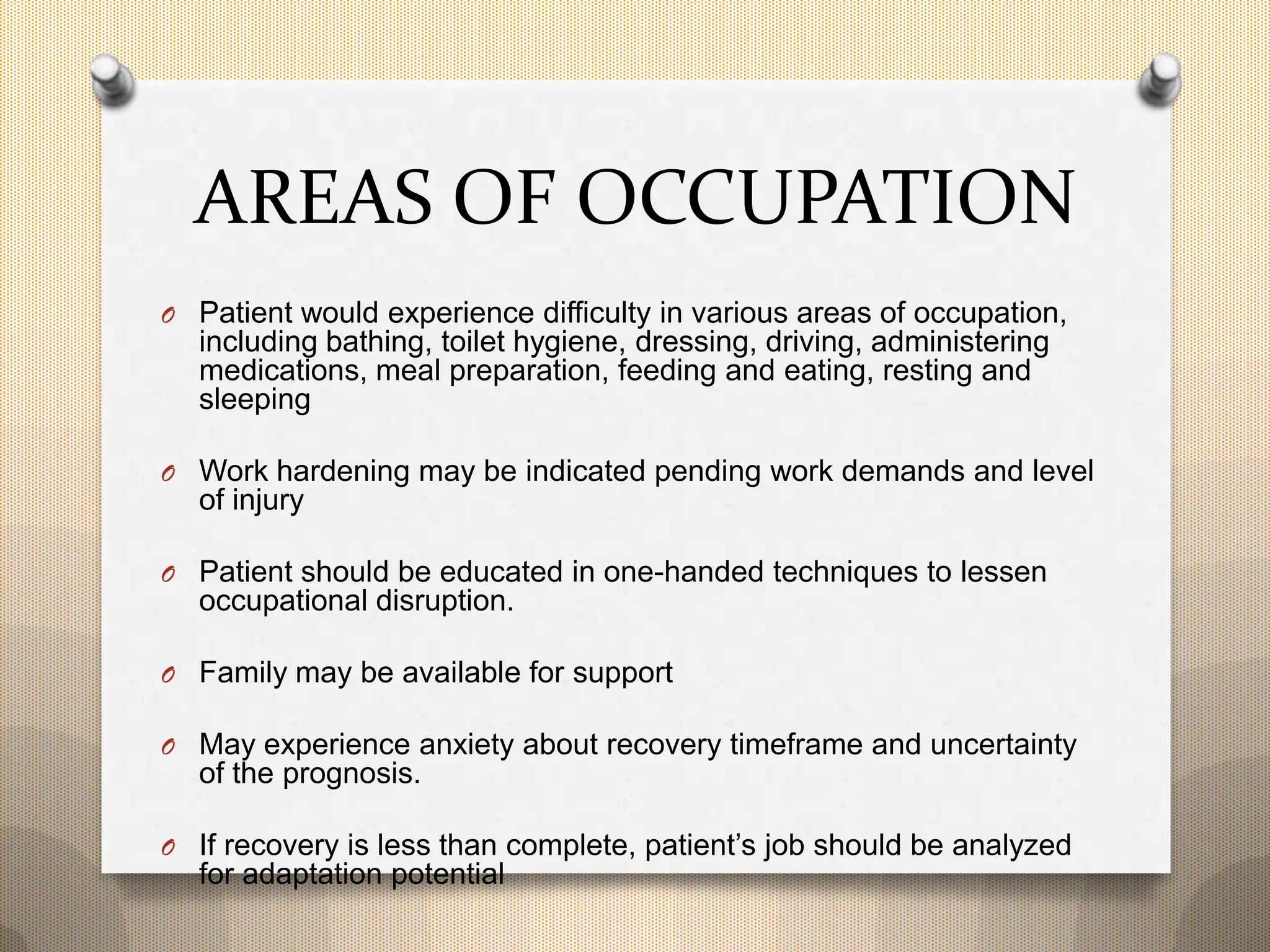 AREAS OF OCCUPATION
O Patient would experience difficulty in various areas of occupation,
including bathing, toilet hygiene, dressing, driving, administering
medications, meal preparation, feeding and eating, resting and
sleeping
O Work hardening may be indicated pending work demands and level
of injury
O Patient should be educated in one-handed techniques to lessen
occupational disruption.
O Family may be available for support
O May experience anxiety about recovery timeframe and uncertainty
of the prognosis.
O If recovery is less than complete, patient’s job should be analyzed
for adaptation potential
 