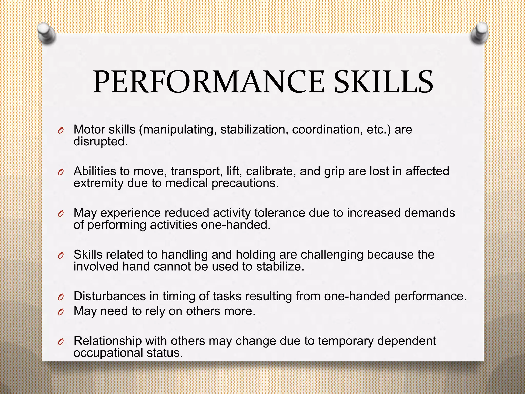 PERFORMANCE SKILLS
O Motor skills (manipulating, stabilization, coordination, etc.) are
disrupted.
O Abilities to move, transport, lift, calibrate, and grip are lost in affected
extremity due to medical precautions.
O May experience reduced activity tolerance due to increased demands
of performing activities one-handed.
O Skills related to handling and holding are challenging because the
involved hand cannot be used to stabilize.
O Disturbances in timing of tasks resulting from one-handed performance.
O May need to rely on others more.
O Relationship with others may change due to temporary dependent
occupational status.
 