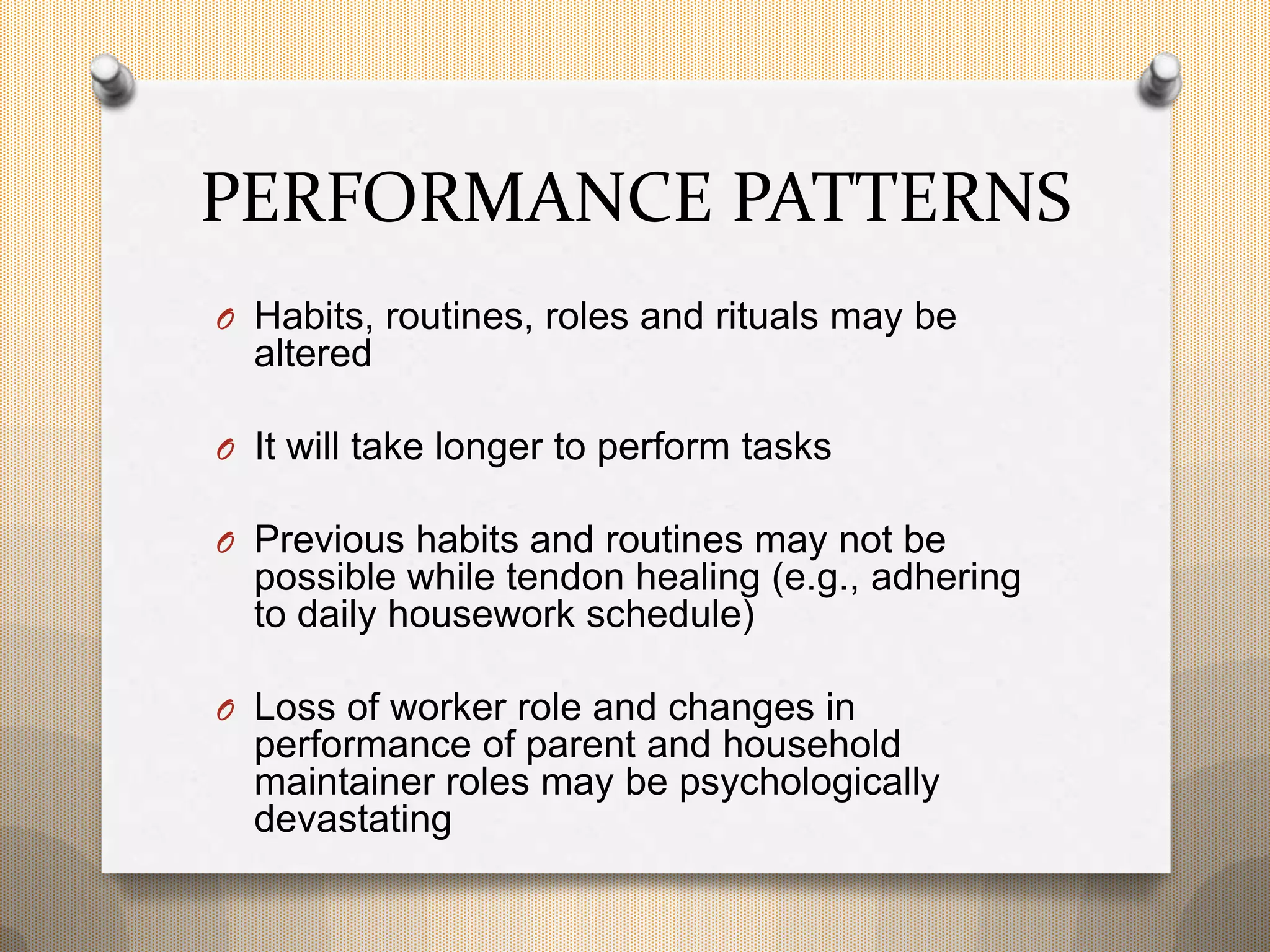 PERFORMANCE PATTERNS
O Habits, routines, roles and rituals may be
altered
O It will take longer to perform tasks
O Previous habits and routines may not be
possible while tendon healing (e.g., adhering
to daily housework schedule)
O Loss of worker role and changes in
performance of parent and household
maintainer roles may be psychologically
devastating
 