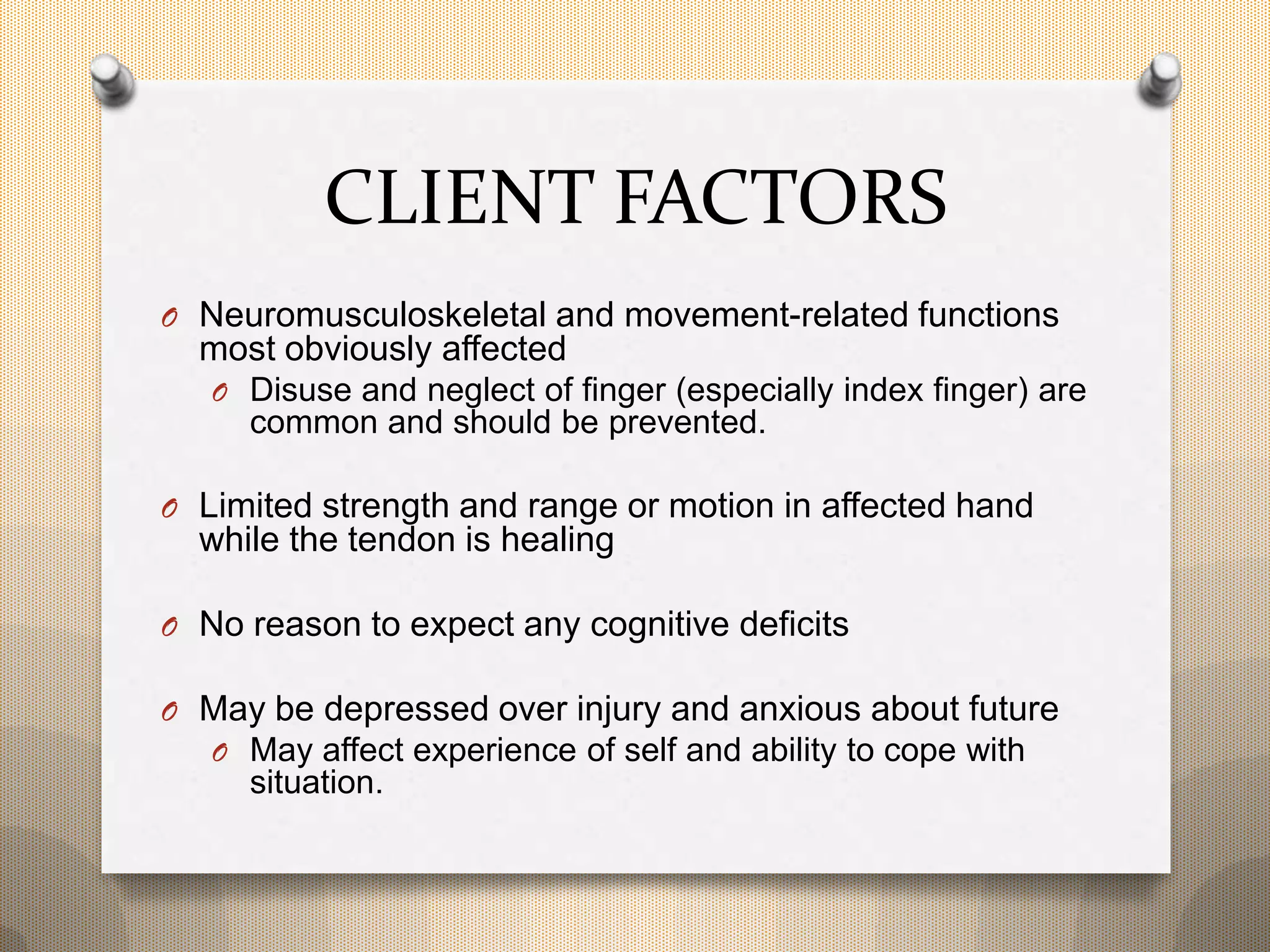 CLIENT FACTORS
O Neuromusculoskeletal and movement-related functions
most obviously affected
O Disuse and neglect of finger (especially index finger) are
common and should be prevented.
O Limited strength and range or motion in affected hand
while the tendon is healing
O No reason to expect any cognitive deficits
O May be depressed over injury and anxious about future
O May affect experience of self and ability to cope with
situation.
 