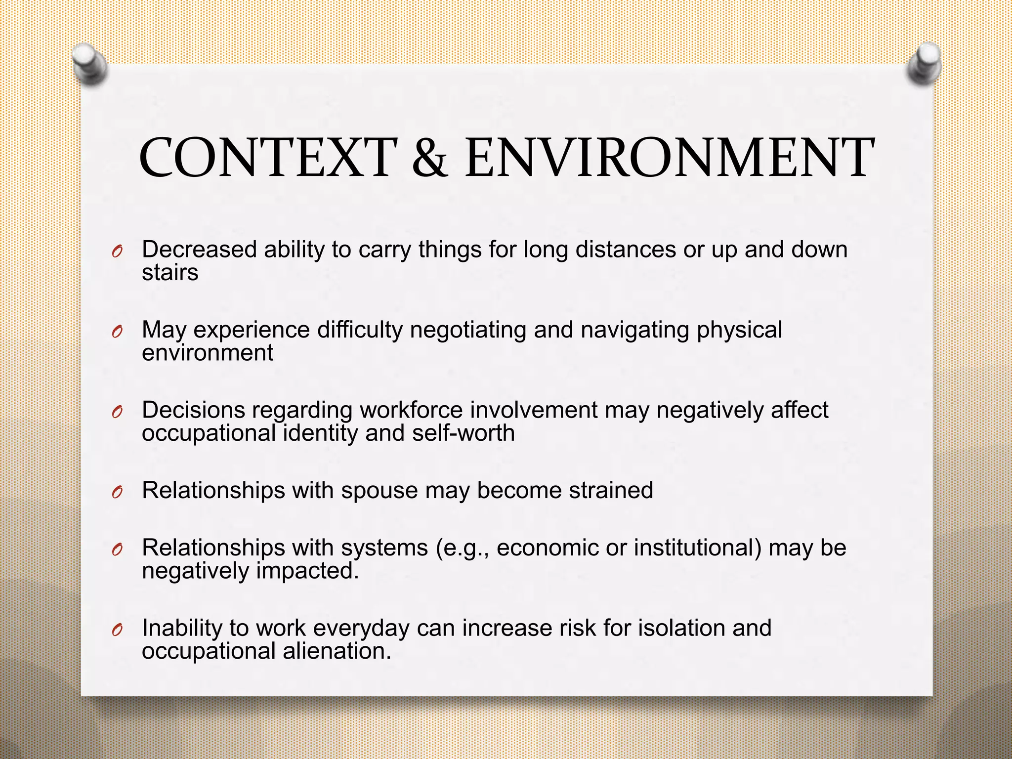 CONTEXT & ENVIRONMENT
O Decreased ability to carry things for long distances or up and down
stairs
O May experience difficulty negotiating and navigating physical
environment
O Decisions regarding workforce involvement may negatively affect
occupational identity and self-worth
O Relationships with spouse may become strained
O Relationships with systems (e.g., economic or institutional) may be
negatively impacted.
O Inability to work everyday can increase risk for isolation and
occupational alienation.
 