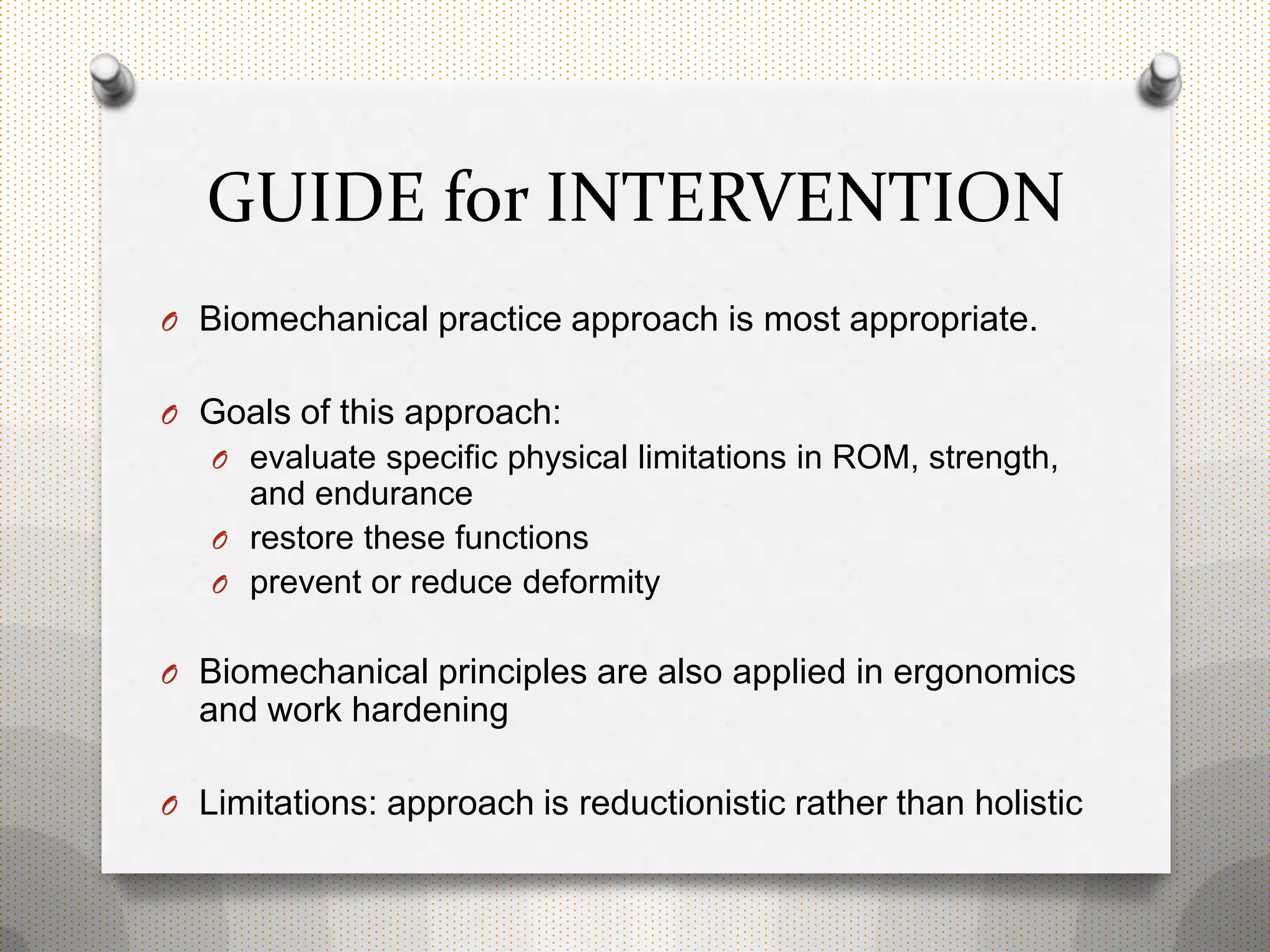 GUIDE for INTERVENTION
O Biomechanical practice approach is most appropriate.
O Goals of this approach:
O evaluate specific physical limitations in ROM, strength,
and endurance
O restore these functions
O prevent or reduce deformity
O Biomechanical principles are also applied in ergonomics
and work hardening
O Limitations: approach is reductionistic rather than holistic
 