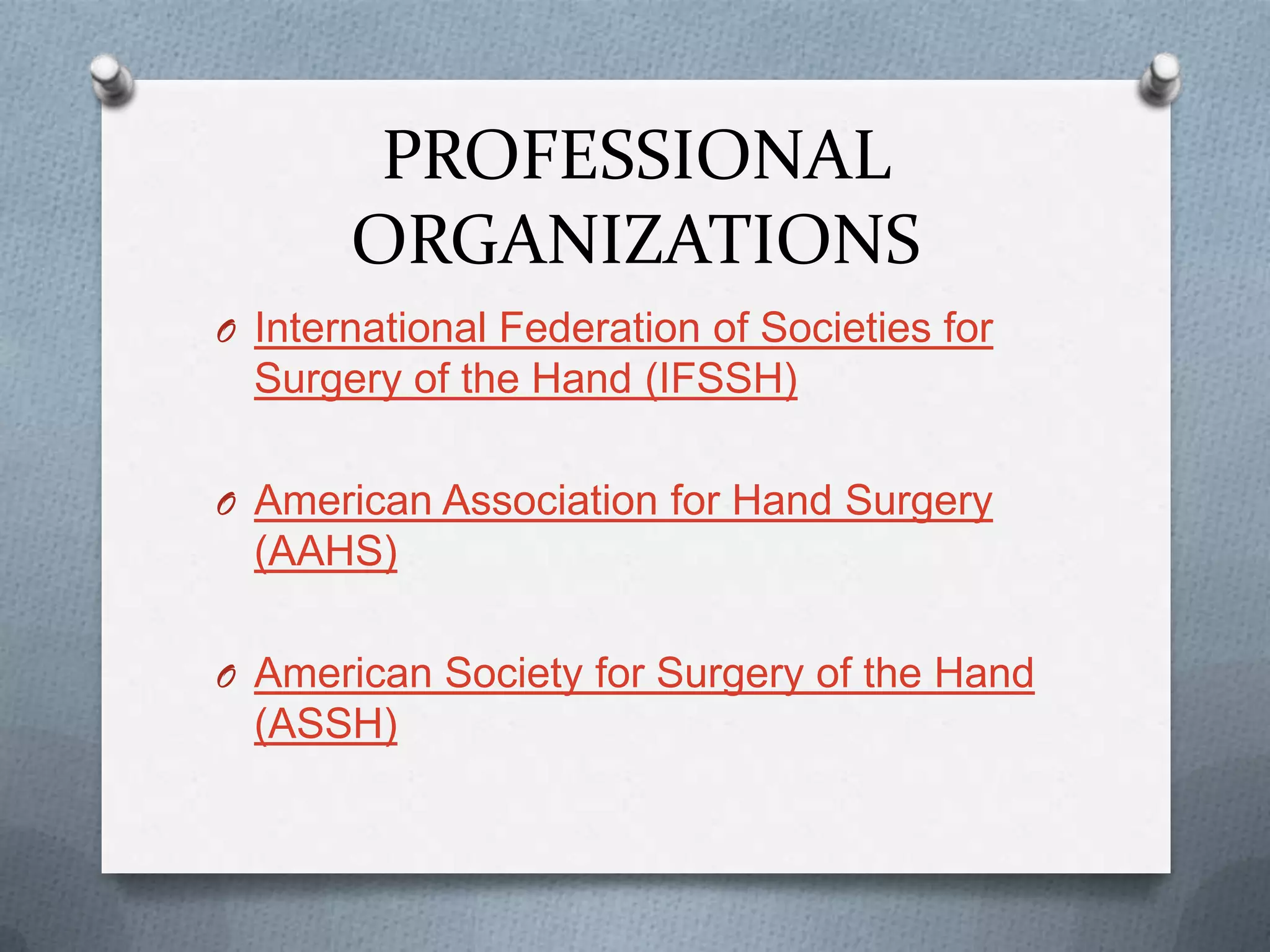 PROFESSIONAL
ORGANIZATIONS
O International Federation of Societies for
Surgery of the Hand (IFSSH)
O American Association for Hand Surgery
(AAHS)
O American Society for Surgery of the Hand
(ASSH)
 