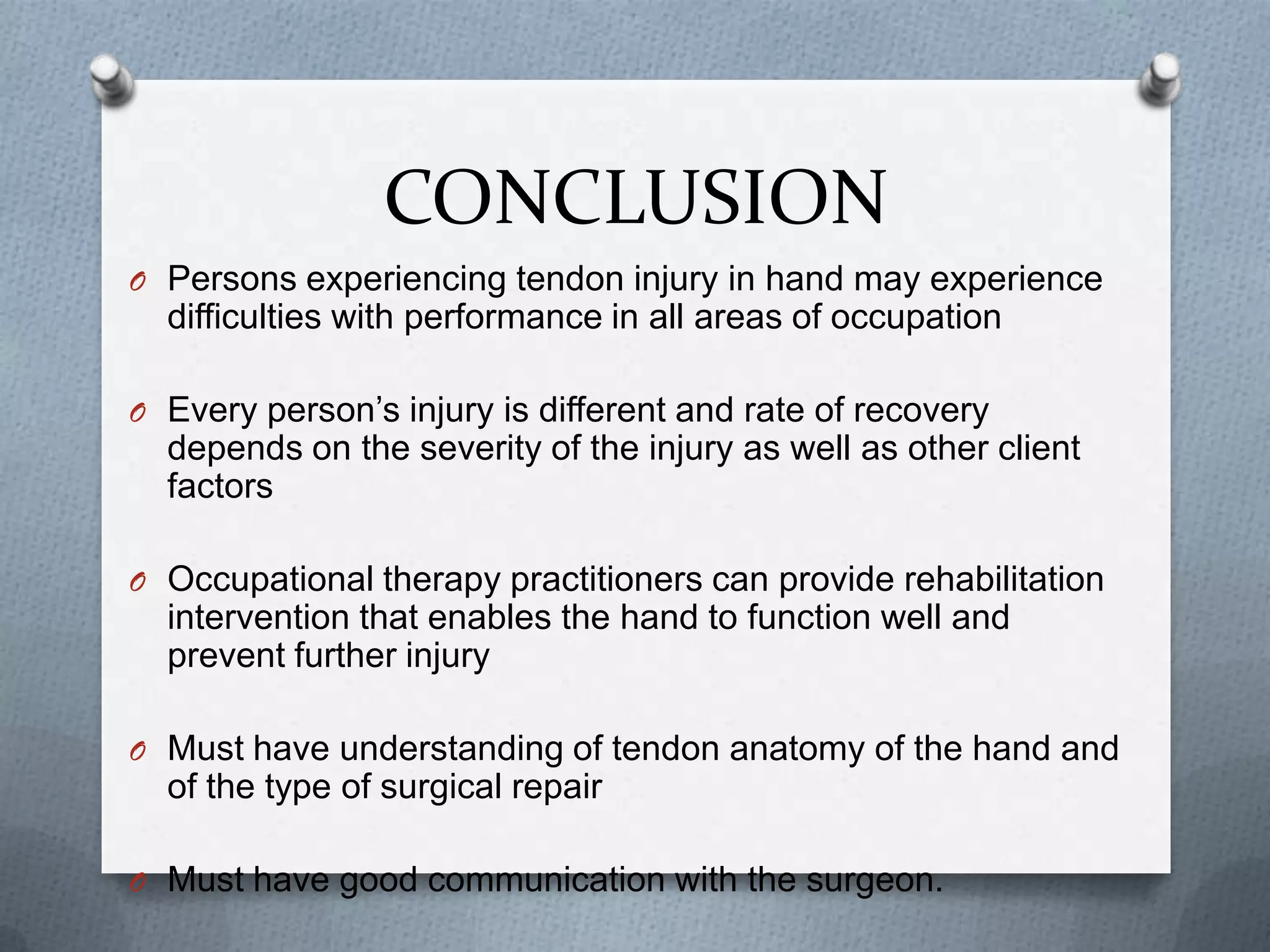 CONCLUSION
O Persons experiencing tendon injury in hand may experience
difficulties with performance in all areas of occupation
O Every person’s injury is different and rate of recovery
depends on the severity of the injury as well as other client
factors
O Occupational therapy practitioners can provide rehabilitation
intervention that enables the hand to function well and
prevent further injury
O Must have understanding of tendon anatomy of the hand and
of the type of surgical repair
O Must have good communication with the surgeon.
 