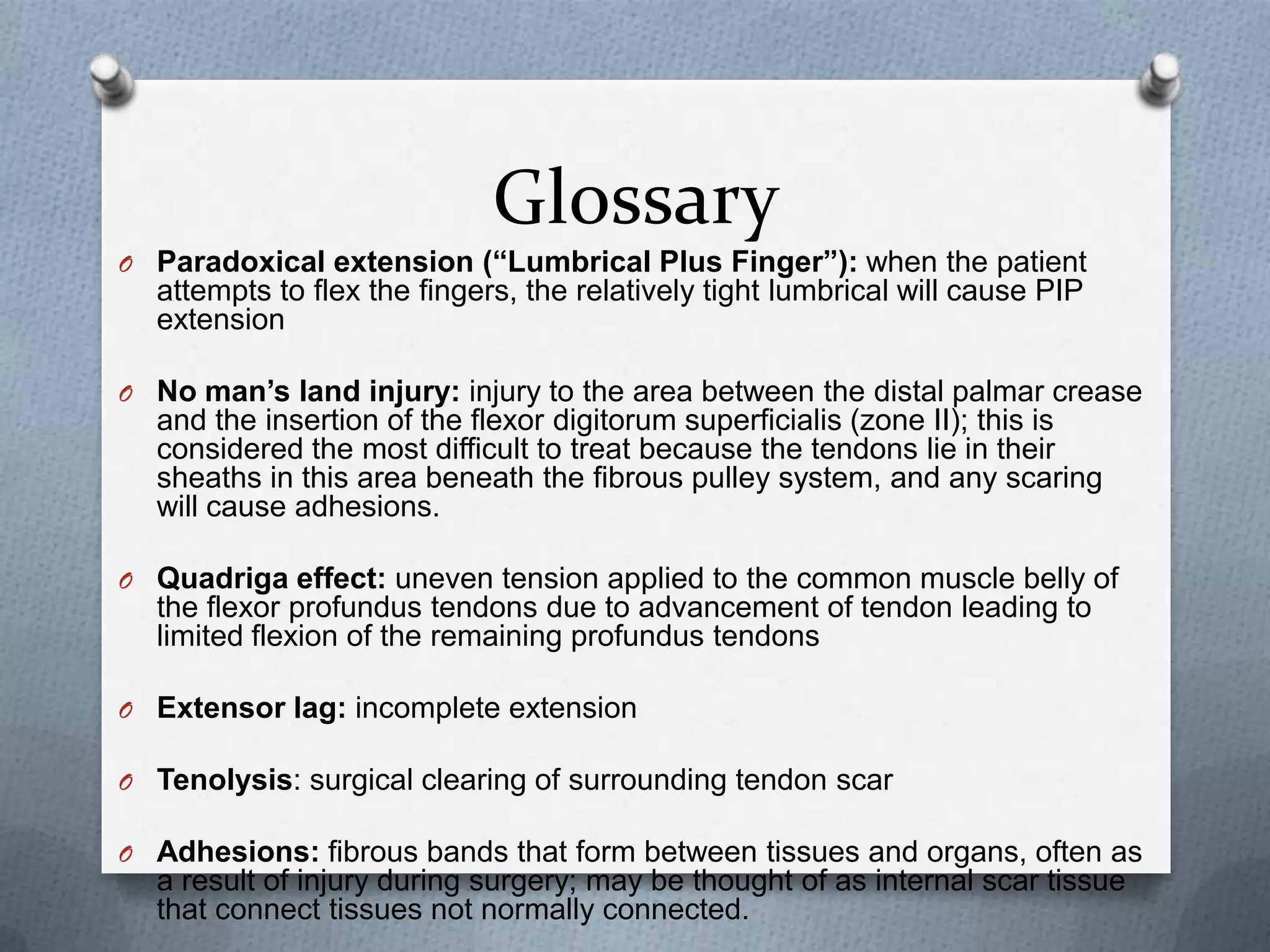 Glossary
O Paradoxical extension (“Lumbrical Plus Finger”): when the patient
attempts to flex the fingers, the relatively tight lumbrical will cause PIP
extension
O No man’s land injury: injury to the area between the distal palmar crease
and the insertion of the flexor digitorum superficialis (zone II); this is
considered the most difficult to treat because the tendons lie in their
sheaths in this area beneath the fibrous pulley system, and any scaring
will cause adhesions.
O Quadriga effect: uneven tension applied to the common muscle belly of
the flexor profundus tendons due to advancement of tendon leading to
limited flexion of the remaining profundus tendons
O Extensor lag: incomplete extension
O Tenolysis: surgical clearing of surrounding tendon scar
O Adhesions: fibrous bands that form between tissues and organs, often as
a result of injury during surgery; may be thought of as internal scar tissue
that connect tissues not normally connected.
 