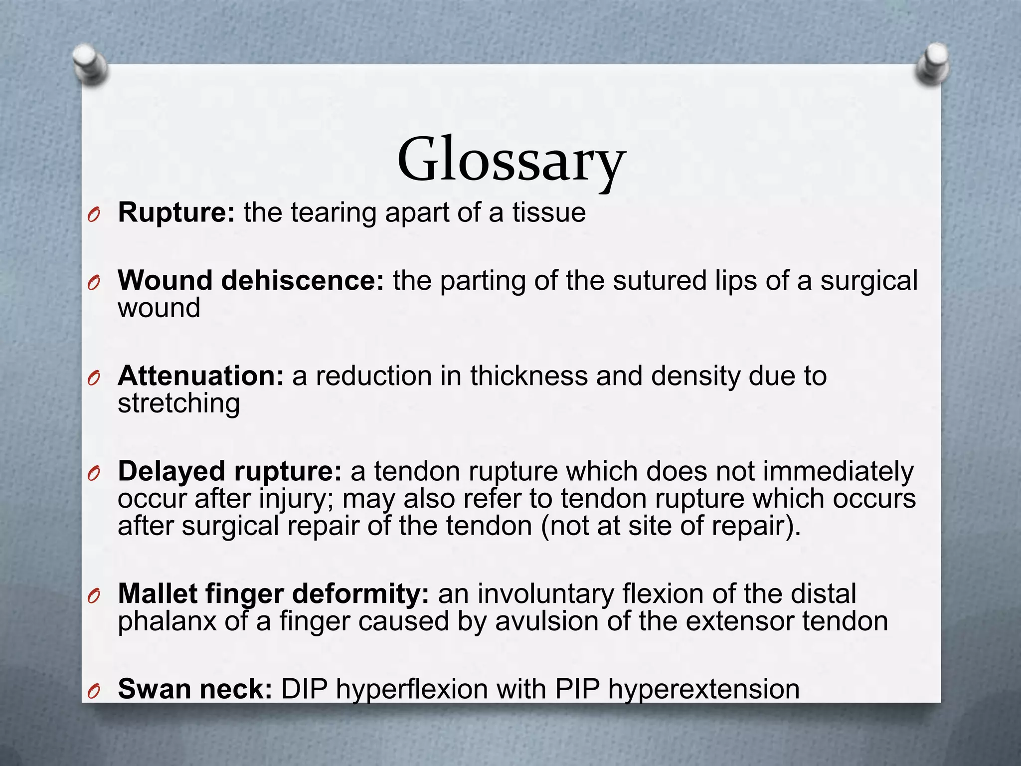 Glossary
O Rupture: the tearing apart of a tissue
O Wound dehiscence: the parting of the sutured lips of a surgical
wound
O Attenuation: a reduction in thickness and density due to
stretching
O Delayed rupture: a tendon rupture which does not immediately
occur after injury; may also refer to tendon rupture which occurs
after surgical repair of the tendon (not at site of repair).
O Mallet finger deformity: an involuntary flexion of the distal
phalanx of a finger caused by avulsion of the extensor tendon
O Swan neck: DIP hyperflexion with PIP hyperextension
 