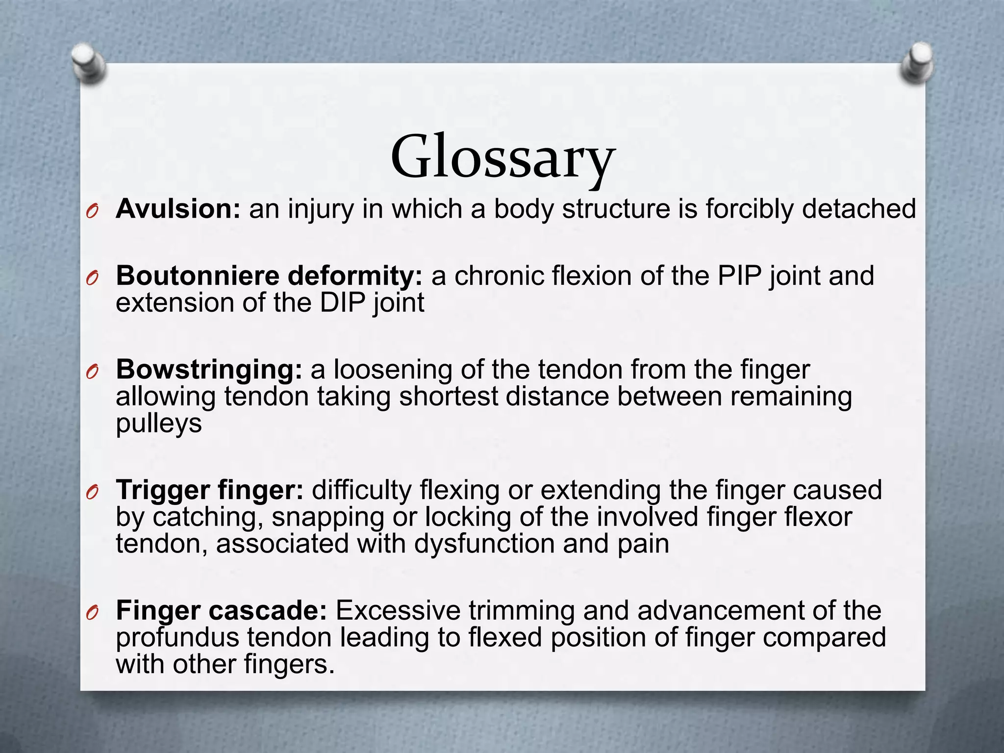 Glossary
O Avulsion: an injury in which a body structure is forcibly detached
O Boutonniere deformity: a chronic flexion of the PIP joint and
extension of the DIP joint
O Bowstringing: a loosening of the tendon from the finger
allowing tendon taking shortest distance between remaining
pulleys
O Trigger finger: difficulty flexing or extending the finger caused
by catching, snapping or locking of the involved finger flexor
tendon, associated with dysfunction and pain
O Finger cascade: Excessive trimming and advancement of the
profundus tendon leading to flexed position of finger compared
with other fingers.
 
