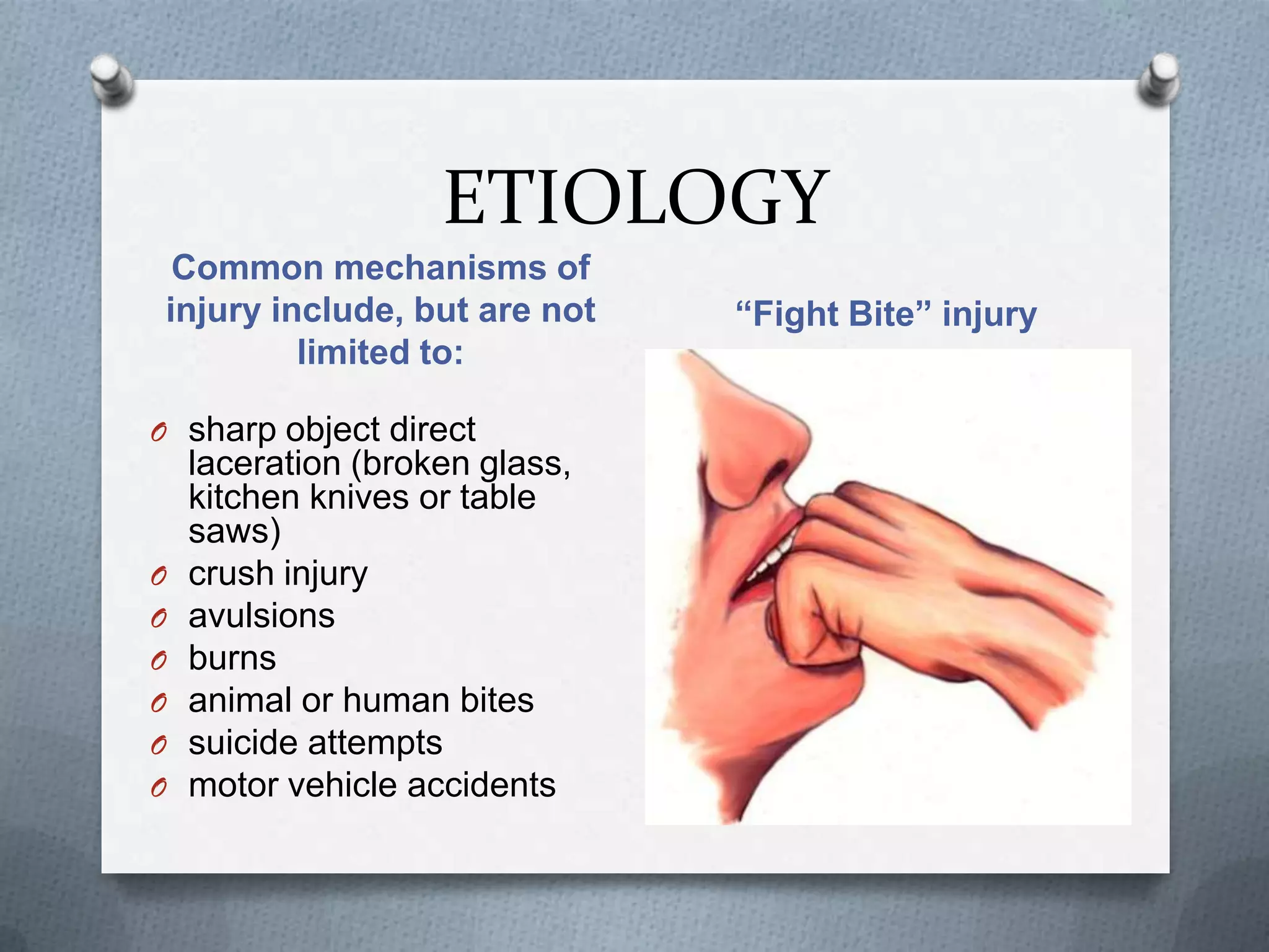 ETIOLOGY
Common mechanisms of
injury include, but are not
limited to:
“Fight Bite” injury
O sharp object direct
laceration (broken glass,
kitchen knives or table
saws)
O crush injury
O avulsions
O burns
O animal or human bites
O suicide attempts
O motor vehicle accidents
 