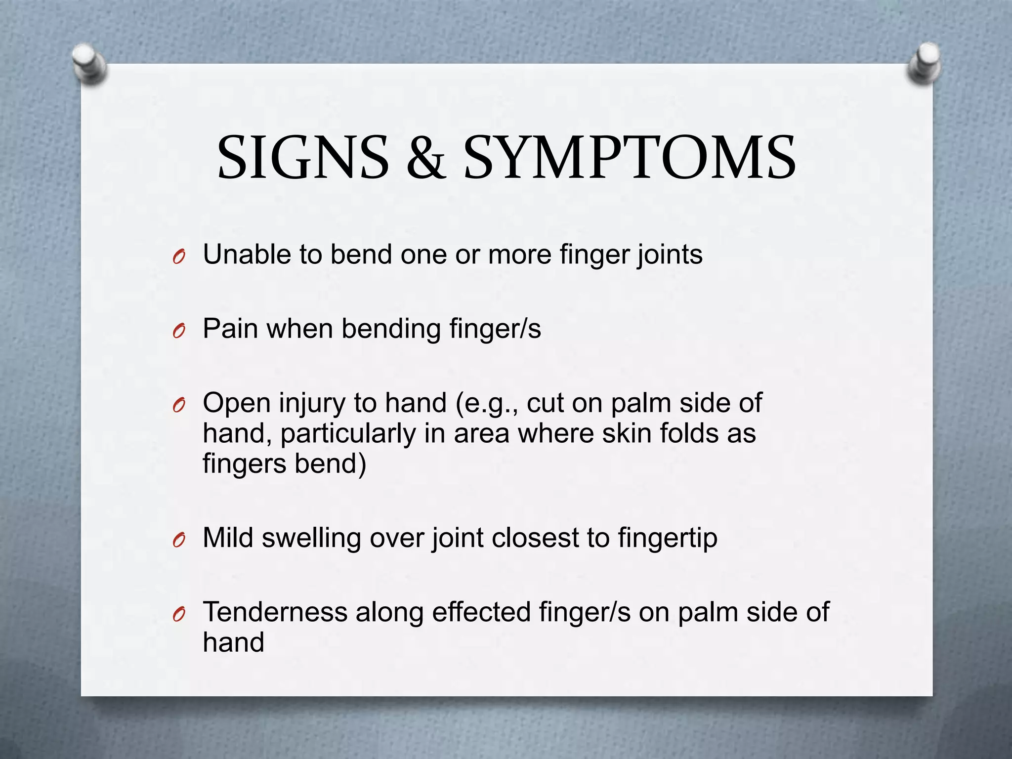 SIGNS & SYMPTOMS
O Unable to bend one or more finger joints
O Pain when bending finger/s
O Open injury to hand (e.g., cut on palm side of
hand, particularly in area where skin folds as
fingers bend)
O Mild swelling over joint closest to fingertip
O Tenderness along effected finger/s on palm side of
hand
 