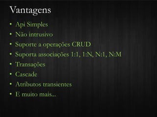 Vantagens
•   Api Simples
•   Não intrusivo
•   Suporte a operações CRUD
•   Suporta associações 1:1, 1:N, N:1, N:M
•   Transações
•   Cascade
•   Atributos transientes
•   E muito mais...
 