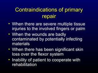 Contraindications of primary
repair
• When there are severe multiple tissue
injuries to the involved fingers or palm
• When the wounds are badly
contaminated by potentially infecting
materials
• When there has been significant skin
loss over the flexor system
• Inability of patient to cooperate with
rehabilitation

 