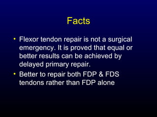 Facts
• Flexor tendon repair is not a surgical
emergency. It is proved that equal or
better results can be achieved by
delayed primary repair.
• Better to repair both FDP & FDS
tendons rather than FDP alone

 