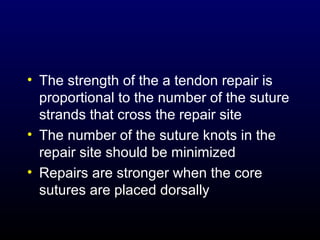 • The strength of the a tendon repair is
proportional to the number of the suture
strands that cross the repair site
• The number of the suture knots in the
repair site should be minimized
• Repairs are stronger when the core
sutures are placed dorsally

 