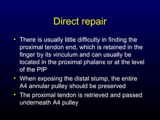 Direct repair
• There is usually little difficulty in finding the
proximal tendon end, which is retained in the
finger by its vinculum and can usually be
located in the proximal phalanx or at the level
of the PIP
• When exposing the distal stump, the entire
A4 annular pulley should be preserved
• The proximal tendon is retrieved and passed
underneath A4 pulley

 