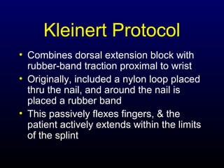 Kleinert Protocol
• Combines dorsal extension block with
rubber-band traction proximal to wrist
• Originally, included a nylon loop placed
thru the nail, and around the nail is
placed a rubber band
• This passively flexes fingers, & the
patient actively extends within the limits
of the splint

 