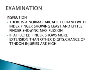 INSPECTION
 THERE IS A NORMAL ARCADE TO HAND WITH
INDEX FINGER SHOWING LEAST AND LITTLE
FINGER SHOWING MAX FLEXION
 IF AFFECTED FINGER SHOWS MORE
EXTENSION THAN OTHER DIGITS,CHANCE OF
TENDON INJURIES ARE HIGH,
 