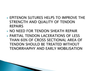  EPITENON SUTURES HELPS TO IMPROVE THE
STRENGTH AND QUALITY OF TENDON
REPAIRS
 NO NEED FOR TENDON SHEATH REPAIR
 PARTIAL TENDON LACERATIONS OF LESS
THAN 60% OF CROSS SECTIONAL AREA OF
TENDON SHOULD BE TREATED WITHOUT
TENORRHAPHY AND EARLY MOBILISATION
 