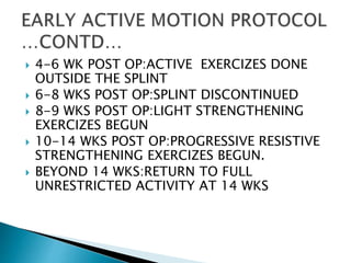  4-6 WK POST OP:ACTIVE EXERCIZES DONE
OUTSIDE THE SPLINT
 6-8 WKS POST OP:SPLINT DISCONTINUED
 8-9 WKS POST OP:LIGHT STRENGTHENING
EXERCIZES BEGUN
 10-14 WKS POST OP:PROGRESSIVE RESISTIVE
STRENGTHENING EXERCIZES BEGUN.
 BEYOND 14 WKS:RETURN TO FULL
UNRESTRICTED ACTIVITY AT 14 WKS
 