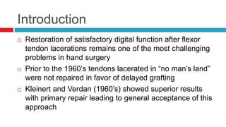 Introduction
 Restoration of satisfactory digital function after flexor
tendon lacerations remains one of the most challenging
problems in hand surgery
 Prior to the 1960’s tendons lacerated in “no man’s land”
were not repaired in favor of delayed grafting
 Kleinert and Verdan (1960’s) showed superior results
with primary repair leading to general acceptance of this
approach
 