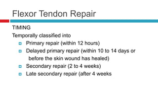 Flexor Tendon Repair
TIMING
Temporally classified into
 Primary repair (within 12 hours)
 Delayed primary repair (within 10 to 14 days or
before the skin wound has healed)
 Secondary repair (2 to 4 weeks)
 Late secondary repair (after 4 weeks
 