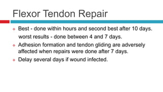 Flexor Tendon Repair
 Best - done within hours and second best after 10 days.
worst results - done between 4 and 7 days.
 Adhesion formation and tendon gliding are adversely
affected when repairs were done after 7 days.
 Delay several days if wound infected.
 