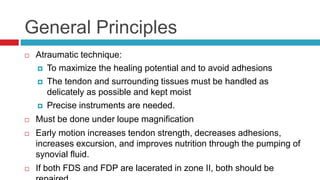 General Principles
 Atraumatic technique:
 To maximize the healing potential and to avoid adhesions
 The tendon and surrounding tissues must be handled as
delicately as possible and kept moist
 Precise instruments are needed.
 Must be done under loupe magnification
 Early motion increases tendon strength, decreases adhesions,
increases excursion, and improves nutrition through the pumping of
synovial fluid.
 If both FDS and FDP are lacerated in zone II, both should be
 