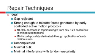Repair Techniques
 Ideal
 Gap resistant
 Strong enough to tolerate forces generated by early
controlled active motion protocols
 10-50% decrease in repair strength from day 5-21 post repair
in immobilized tendons
 Minimized (possibly eliminated) through application of early
motion stress
 Uncomplicated
 Minimal bulk
 Minimal interference with tendon vascularity
 