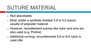 SUTURE MATERIAL
 Non-absorbable
 Most prefer a synthetic braided 3.0 or 4.0 suture,
usually of polyester material
 However, monofilament sutures like nylon and wire are
also used (e.g. Proline)
 Additional running, circumferential 5-0 or 6-0 nylon is
used ofte
 