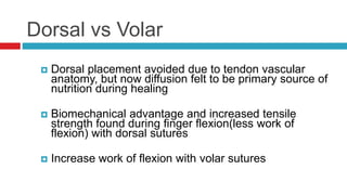 Dorsal vs Volar
 Dorsal placement avoided due to tendon vascular
anatomy, but now diffusion felt to be primary source of
nutrition during healing
 Biomechanical advantage and increased tensile
strength found during finger flexion(less work of
flexion) with dorsal sutures
 Increase work of flexion with volar sutures
 