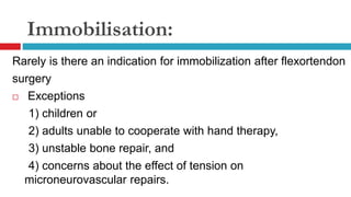 Immobilisation:
Rarely is there an indication for immobilization after flexortendon
surgery
 Exceptions
1) children or
2) adults unable to cooperate with hand therapy,
3) unstable bone repair, and
4) concerns about the effect of tension on
microneurovascular repairs.
 