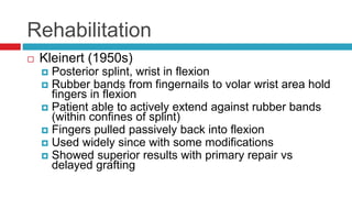 Rehabilitation
 Kleinert (1950s)
 Posterior splint, wrist in flexion
 Rubber bands from fingernails to volar wrist area hold
fingers in flexion
 Patient able to actively extend against rubber bands
(within confines of splint)
 Fingers pulled passively back into flexion
 Used widely since with some modifications
 Showed superior results with primary repair vs
delayed grafting
 