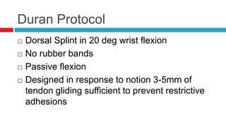 Duran Protocol
 Dorsal Splint in 20 deg wrist flexion
 No rubber bands
 Passive flexion
 Designed in response to notion 3-5mm of
tendon gliding sufficient to prevent restrictive
adhesions
 