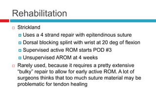 Rehabilitation
 Strickland
 Uses a 4 strand repair with epitendinous suture
 Dorsal blocking splint with wrist at 20 deg of flexion
 Supervised active ROM starts POD #3
 Unsupervised AROM at 4 weeks
 Rarely used, because it requires a pretty extensive
“bulky” repair to allow for early active ROM. A lot of
surgeons thinks that too much suture material may be
problematic for tendon healing
 