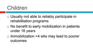 Children
 Usually not able to reliably participate in
rehabilitation programs
 No benefit to early mobilization in patients
under 16 years
 Immobilization >4 wks may lead to poorer
outcomes
 