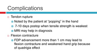 Complications
 Tendon rupture
 Noted by the patient at “popping” in the hand
 7-10 days postop when tensile strength is weakest
 MRI may help in diagnosis
 Flexion contracture
 FDP advancement more than 1 cm may lead to
flexion contracture and weakened hand grip because
of quadrigia effect
 